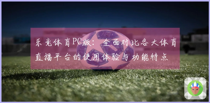 乐竞体育PC版:全面对比各大体育直播平台的使用体验与功能特点