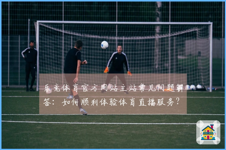 乐竞体育官方网站主站常见问题解答:如何顺利体验体育直播服务?