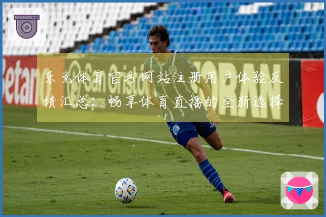 乐竞体育官方网站注册用户体验反馈汇总:畅享体育直播的全新选择