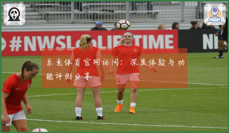 乐竞体育官网访问:深度体验与功能评测分享