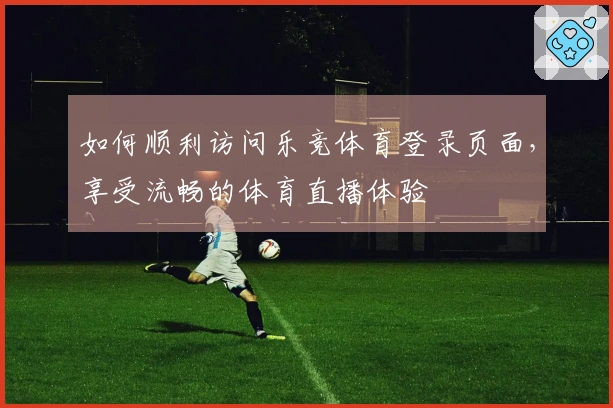 如何顺利访问乐竞体育登录页面，享受流畅的体育直播体验