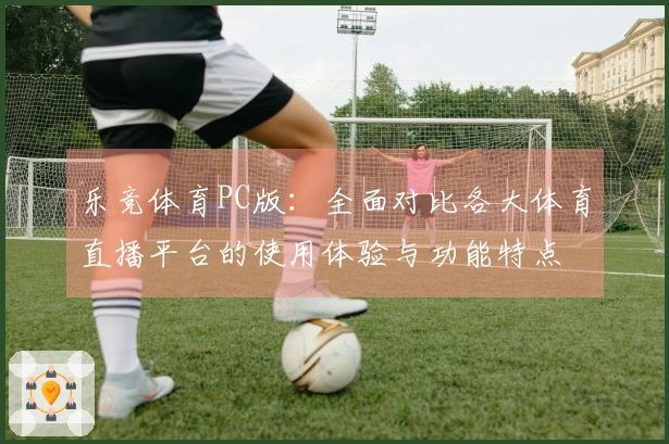 乐竞体育PC版：全面对比各大体育直播平台的使用体验与功能特点
