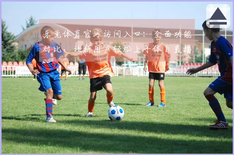 乐竞体育官方访问入口：全面功能对比，让新用户轻松上手体育直播体验
