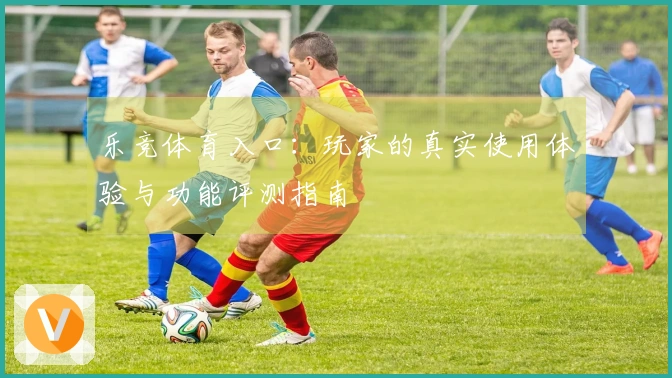 乐竞体育入口：玩家的真实使用体验与功能评测指南