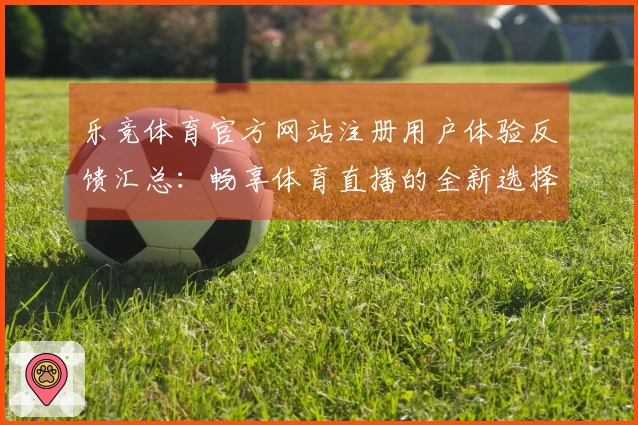 乐竞体育官方网站注册用户体验反馈汇总：畅享体育直播的全新选择
