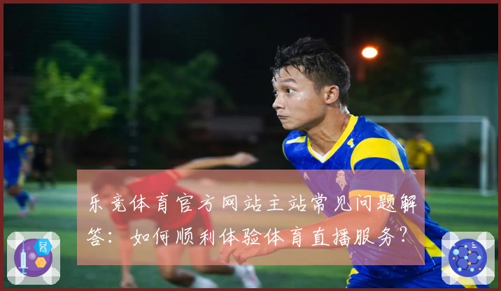乐竞体育官方网站主站常见问题解答：如何顺利体验体育直播服务？