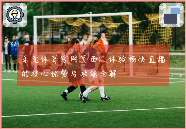 乐竞体育官网页面：体验畅快直播的核心优势与功能全解