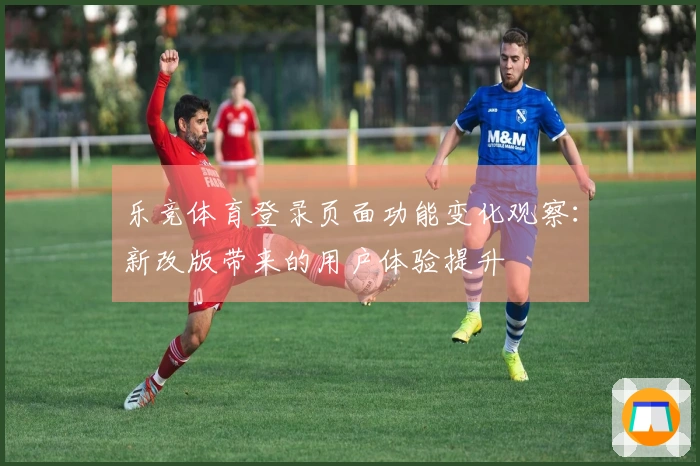 乐竞体育登录页面功能变化观察：新改版带来的用户体验提升
