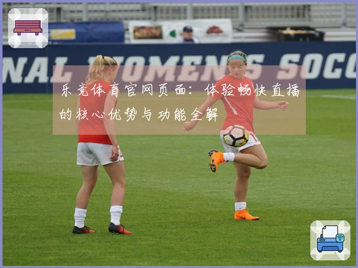 乐竞体育官网页面:体验畅快直播的核心优势与功能全解