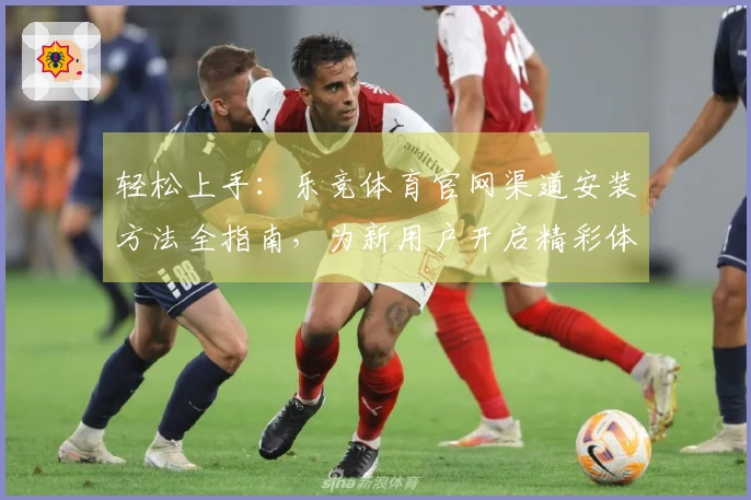 轻松上手:乐竞体育官网渠道安装方法全指南,为新用户开启精彩体育体验